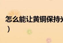 怎么能让黄铜保持光亮（怎么让黄铜永远变亮）