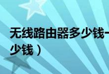 无线路由器多少钱一台（无线路由器一般要多少钱）
