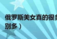 俄罗斯美女真的很多吗（俄罗斯为什么美女特别多）