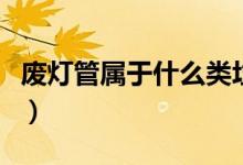 废灯管属于什么类垃圾（废灯管属于什么垃圾）