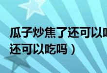 瓜子炒焦了还可以吃吗蚂蚁课堂（瓜子炒焦了还可以吃吗）