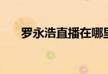 罗永浩直播在哪里看（卖了哪些产品）