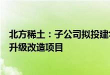 北方稀土：子公司拟投建华美水浸工序固液分离及附属设施升级改造项目