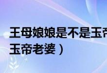 王母娘娘是不是玉帝的老婆（王母娘娘是不是玉帝老婆）