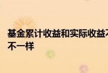 基金累计收益和实际收益不一样 基金累计收益怎么和总金额不一样