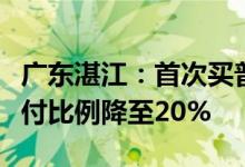广东湛江：首次买普通住房的商业住房贷款首付比例降至20%