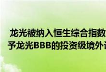  龙光被纳入恒生综合指数大型股联合国际和中诚信亚太均给予龙光BBB的投资级境外评级 