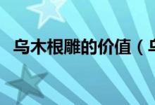 乌木根雕的价值（乌木根雕的价值是什么）