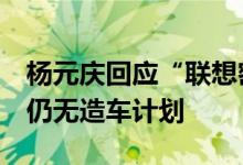 杨元庆回应“联想密集招聘汽车研发人才”：仍无造车计划