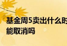 基金周5卖出什么时候到账 基金卖出待到账还能取消吗