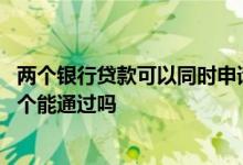 两个银行贷款可以同时申请吗 同时申请贷款有一个通过另一个能通过吗