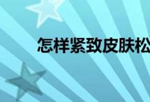 怎样紧致皮肤松弛（怎样紧致皮肤）