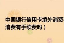 中国银行信用卡境外消费有手续费吗（中国银行信用卡境外消费有手续费吗）