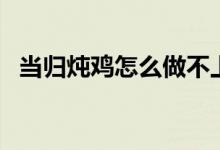 当归炖鸡怎么做不上火（当归炖鸡怎么做）