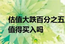 估值大跌百分之五的值得买入吗 估值大跌的值得买入吗