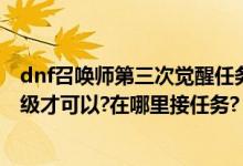 dnf召唤师第三次觉醒任务在哪里（dnf第2次觉醒要到好多级才可以?在哪里接任务?）