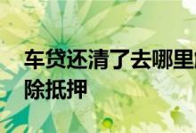 车贷还清了去哪里解压 车贷还清了去哪里解除抵押