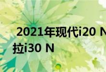  2021年现代i20 N想在小型热舱门利基市场拉i30 N 