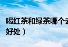 喝红茶和绿茶哪个去火（喝红茶和绿茶哪个有好处）
