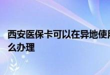 西安医保卡可以在异地使用吗 异地就医入院转院出院结算怎么办理 