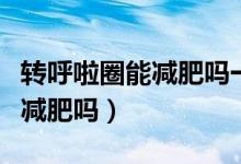 转呼啦圈能减肥吗一次要转多久（转呼啦圈能减肥吗）