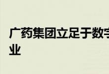 广药集团立足于数字化转型，匠心打造一流企业