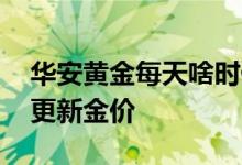 华安黄金每天啥时候更新金价 华安黄金几点更新金价