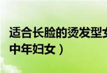 适合长脸的烫发型女（长脸适合烫什么发型女中年妇女）