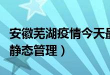 安徽芜湖疫情今天最新数据消息（主城区实施静态管理）