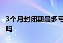 3个月封闭期最多亏多少 三年封闭期一定赚钱吗