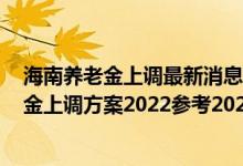 海南养老金上调最新消息2022公布了吗 海南退休人员养老金上调方案2022参考2021 