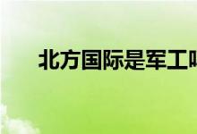 北方国际是军工吗 北方国际是央企吗 