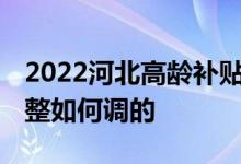 2022河北高龄补贴是多少 养老金高龄倾斜调整如何调的 