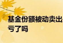 基金份额被动卖出是亏了吗 基金被动卖出是亏了吗