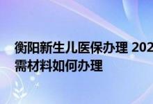 衡阳新生儿医保办理 2022年衡水新生儿医保办理流程和所需材料如何办理 