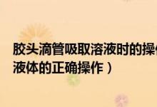 胶头滴管吸取溶液时的操作（化学请说出使用胶头滴管吸取液体的正确操作）