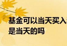 基金可以当天买入和当天卖出吗 基金买和卖是当天的吗