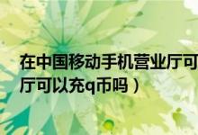 在中国移动手机营业厅可以充q币吗（在中国移动手机营业厅可以充q币吗）