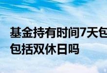 基金持有时间7天包括双休日吗 基金持有天数包括双休日吗