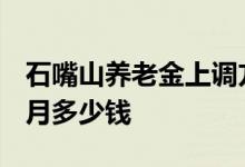 石嘴山养老金上调方案2022年最新消息 每个月多少钱 