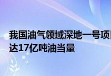 我国油气领域深地一号项目获重大突破深地一号发现资源量达17亿吨油当量