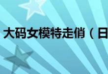 大码女模特走俏（日收入高达万元令人羡慕）