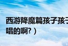 西游降魔篇孩子孩子你为何这么坏（这首歌谁唱的啊?）