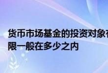 货币市场基金的投资对象有哪些 货币市场基金的投资对象期限一般在多少之内