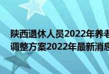 陕西退休人员2022年养老金上调方案公布了吗 陕西养老金调整方案2022年最新消息参考2021 
