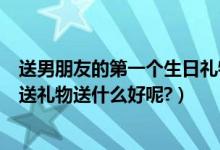 送男朋友的第一个生日礼物送什么好（第一次给男朋友生日送礼物送什么好呢?）