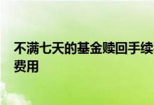 不满七天的基金赎回手续费是多少 基金7天后赎回要收多少费用