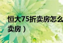 恒大75折卖房怎么回事（恒大为什么要75折卖房）