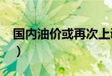 国内油价或再次上调（大概率迎来“三连涨”）