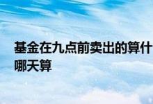 基金在九点前卖出的算什么时候的? 今天九点买卖的基金按哪天算